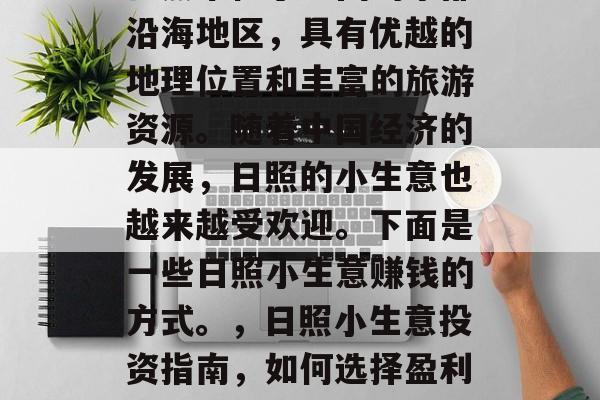 日照市位于中国的东部沿海地区,具有优越的地理位置和丰富的旅游资源。随着中国经济的发展,日照的小生意也越来越受欢迎。下面是一些日照小生意赚钱的方式。,日照小生意投资指南,如何选择盈利点 日照市位于中国的东部沿海地区,具有优越的地理位置和丰富的旅游资源。随着中国经济的发展,日照的小生意也越来越受欢迎。下面是一些日照小生意赚钱的方式。,日照小生意投资指南,如何选择盈利点