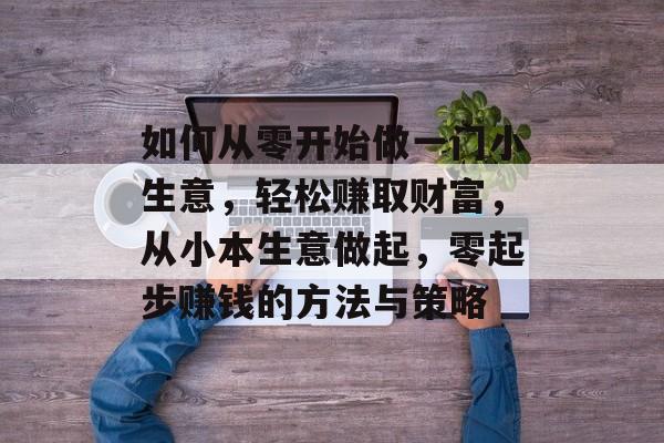 如何从零开始做一门小生意,轻松赚取财富,从小本生意做起,零起步赚钱的方法与策略 如何从零开始做一门小生意,轻松赚取财富,从小本生意做起,零起步赚钱的方法与策略
