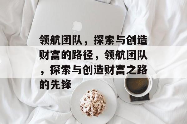 领航团队,探索与创造财富的路径,领航团队,探索与创造财富之路的先锋 领航团队,探索与创造财富的路径,领航团队,探索与创造财富之路的先锋