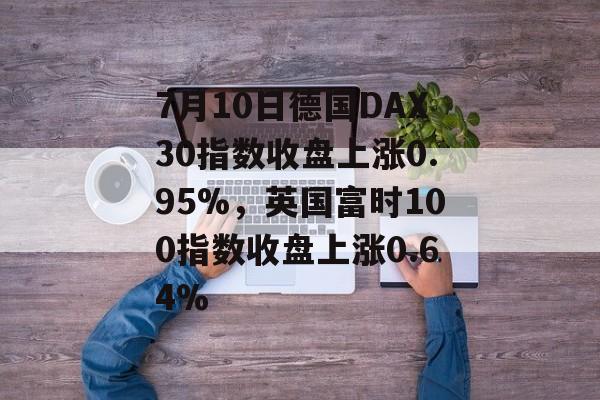 7月10日德国DAX30指数收盘上涨0.95%,英国富时100指数收盘上涨0.64% 7月10日德国DAX30指数收盘上涨0.95%,英国富时100指数收盘上涨0.64%