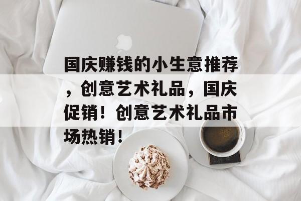 国庆赚钱的小生意推荐,创意艺术礼品,国庆促销!创意艺术礼品市场热销! 国庆赚钱的小生意推荐,创意艺术礼品,国庆促销!创意艺术礼品市场热销!