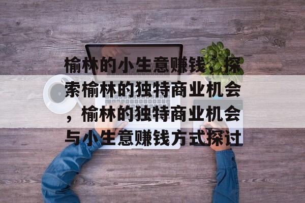 榆林的小生意赚钱,探索榆林的独特商业机会,榆林的独特商业机会与小生意赚钱方式探讨 榆林的小生意赚钱,探索榆林的独特商业机会,榆林的独特商业机会与小生意赚钱方式探讨