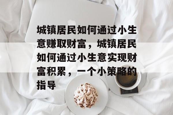 城镇居民如何通过小生意赚取财富,城镇居民如何通过小生意实现财富积累,一个小策略的指导 城镇居民如何通过小生意赚取财富,城镇居民如何通过小生意实现财富积累,一个小策略的指导