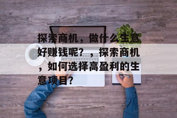 探索商机,做什么生意好赚钱呢?,探索商机,如何选择高盈利的生意项目? 探索商机,做什么生意好赚钱呢?,探索商机,如何选择高盈利的生意项目?