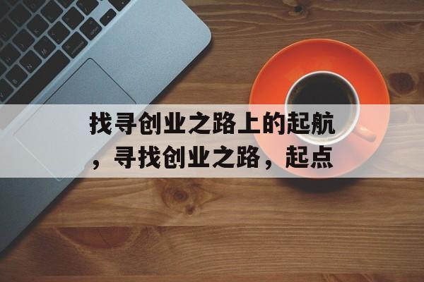 找寻创业之路上的起航,寻找创业之路,起点 找寻创业之路上的起航,寻找创业之路,起点