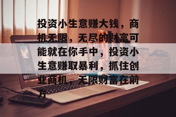 投资小生意赚大钱,商机无限,无尽的财富可能就在你手中,投资小生意赚取暴利,抓住创业商机,无限财富在前方 投资小生意赚大钱,商机无限,无尽的财富可能就在你手中,投资小生意赚取暴利,抓住创业商机,无限财富在前方