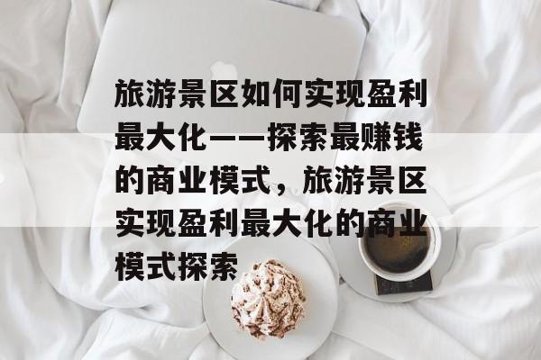 旅游景区如何实现盈利最大化——探索最赚钱的商业模式,旅游景区实现盈利最大化的商业模式探索 旅游景区如何实现盈利最大化——探索最赚钱的商业模式,旅游景区实现盈利最大化的商业模式探索