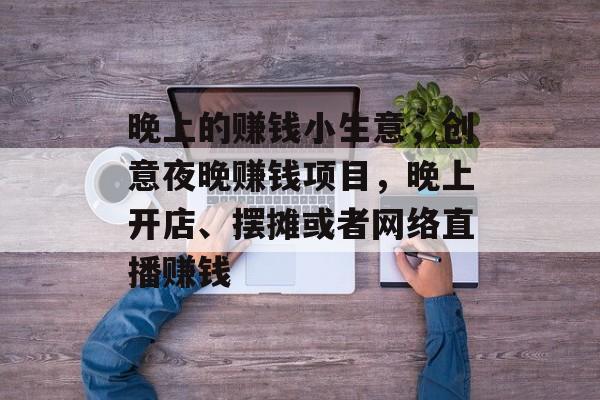晚上的赚钱小生意，创意夜晚赚钱项目，晚上开店、摆摊或者网络直播赚钱