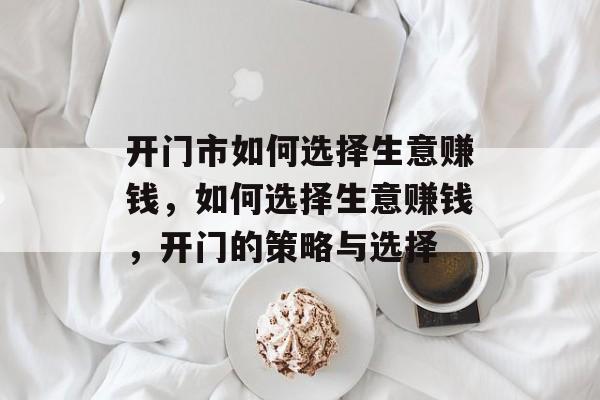 开门市如何选择生意赚钱,如何选择生意赚钱,开门的策略与选择 开门市如何选择生意赚钱,如何选择生意赚钱,开门的策略与选择
