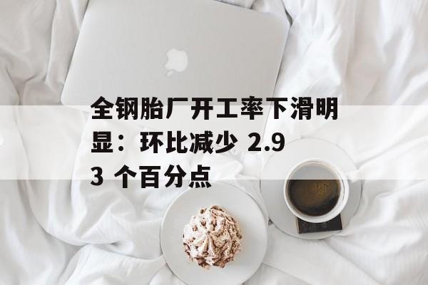 全钢胎厂开工率下滑明显:环比减少 2.93 个百分点 全钢胎厂开工率下滑明显:环比减少 2.93 个百分点