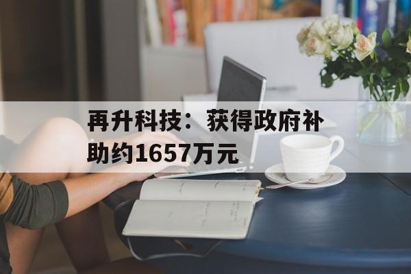 再升科技:获得政府补助约1657万元 再升科技:获得政府补助约1657万元