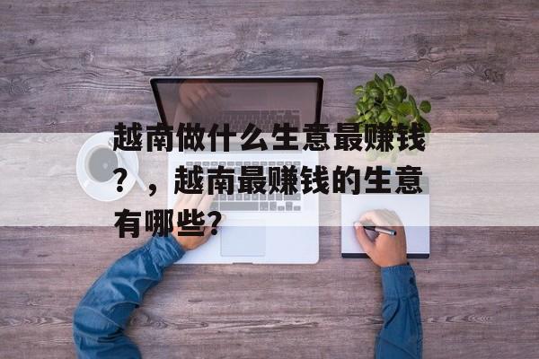 越南做什么生意最赚钱?,越南最赚钱的生意有哪些? 越南做什么生意最赚钱?,越南最赚钱的生意有哪些?