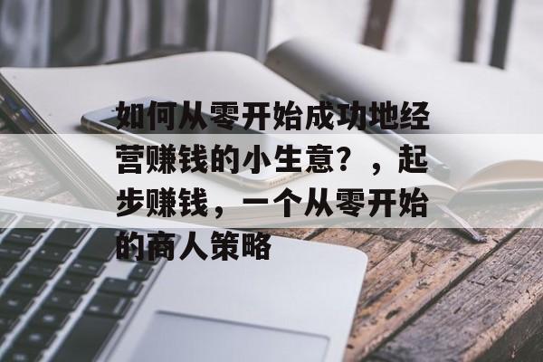 如何从零开始成功地经营赚钱的小生意?,起步赚钱,一个从零开始的商人策略 如何从零开始成功地经营赚钱的小生意?,起步赚钱,一个从零开始的商人策略