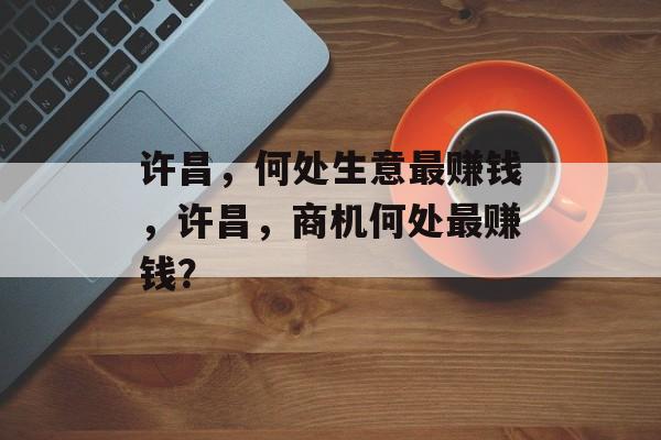 许昌,何处生意最赚钱,许昌,商机何处最赚钱? 许昌,何处生意最赚钱,许昌,商机何处最赚钱?