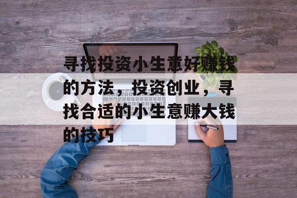 寻找投资小生意好赚钱的方法,投资创业,寻找合适的小生意赚大钱的技巧 寻找投资小生意好赚钱的方法,投资创业,寻找合适的小生意赚大钱的技巧