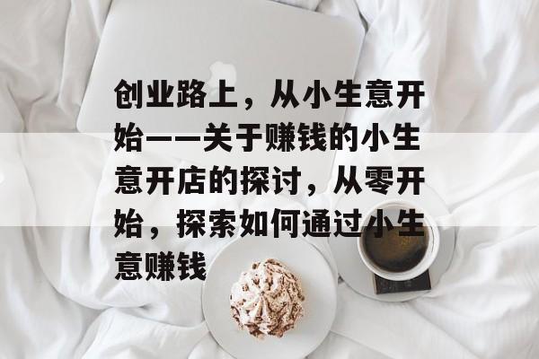 创业路上,从小生意开始——关于赚钱的小生意开店的探讨,从零开始,探索如何通过小生意赚钱 创业路上,从小生意开始——关于赚钱的小生意开店的探讨,从零开始,探索如何通过小生意赚钱