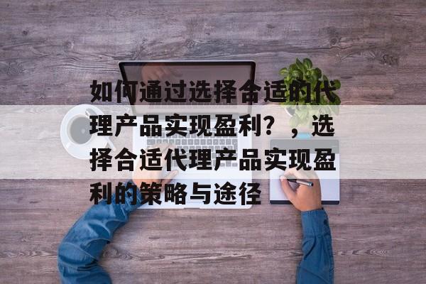 如何通过选择合适的代理产品实现盈利?,选择合适代理产品实现盈利的策略与途径 如何通过选择合适的代理产品实现盈利?,选择合适代理产品实现盈利的策略与途径