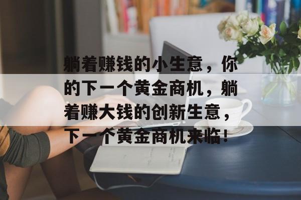 躺着赚钱的小生意,你的下一个黄金商机,躺着赚大钱的创新生意,下一个黄金商机来临! 躺着赚钱的小生意,你的下一个黄金商机,躺着赚大钱的创新生意,下一个黄金商机来临!