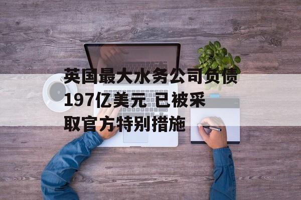 英国最大水务公司负债197亿美元 已被采取官方特别措施