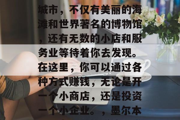 墨尔本是个充满活力的城市,不仅有美丽的海滩和世界著名的博物馆,还有无数的小店和服务业等待着你去发现。在这里,你可以通过各种方式赚钱,无论是开一个小商店,还是投资一个小企业。,墨尔本,活力四溢的赚钱天堂 墨尔本是个充满活力的城市,不仅有美丽的海滩和世界著名的博物馆,还有无数的小店和服务业等待着你去发现。在这里,你可以通过各种方式赚钱,无论是开一个小商店,还是投资一个小企业。,墨尔本,活力四溢的赚钱天堂