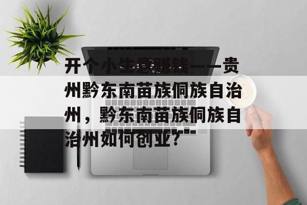 开个小生意赚钱——贵州黔东南苗族侗族自治州,黔东南苗族侗族自治州如何创业? 开个小生意赚钱——贵州黔东南苗族侗族自治州,黔东南苗族侗族自治州如何创业?