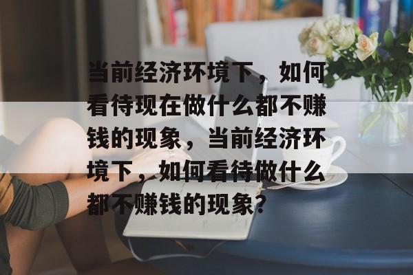 当前经济环境下,如何看待现在做什么都不赚钱的现象,当前经济环境下,如何看待做什么都不赚钱的现象? 当前经济环境下,如何看待现在做什么都不赚钱的现象,当前经济环境下,如何看待做什么都不赚钱的现象?