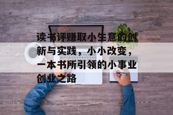读书评赚取小生意的创新与实践,小小改变,一本书所引领的小事业创业之路 读书评赚取小生意的创新与实践,小小改变,一本书所引领的小事业创业之路