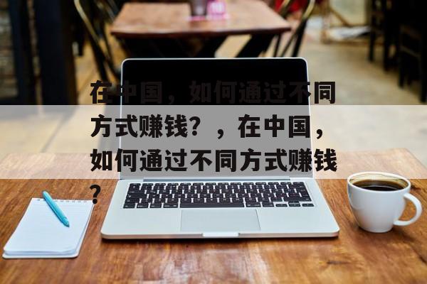 在中国,如何通过不同方式赚钱?,在中国,如何通过不同方式赚钱? 在中国,如何通过不同方式赚钱?,在中国,如何通过不同方式赚钱?