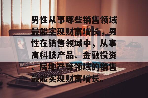 男性从事哪些销售领域最能实现财富增长,男性在销售领域中,从事高科技产品、金融投资、房地产等领域的销售最能实现财富增长。 男性从事哪些销售领域最能实现财富增长,男性在销售领域中,从事高科技产品、金融投资、房地产等领域的销售最能实现财富增长。