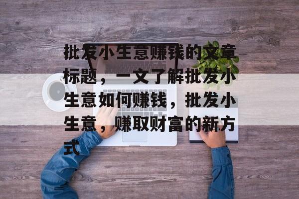 批发小生意赚钱的文章标题,一文了解批发小生意如何赚钱,批发小生意,赚取财富的新方式 批发小生意赚钱的文章标题,一文了解批发小生意如何赚钱,批发小生意,赚取财富的新方式