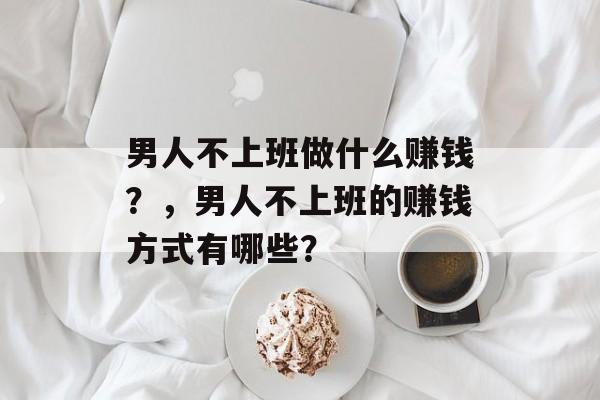 男人不上班做什么赚钱?,男人不上班的赚钱方式有哪些? 男人不上班做什么赚钱?,男人不上班的赚钱方式有哪些?