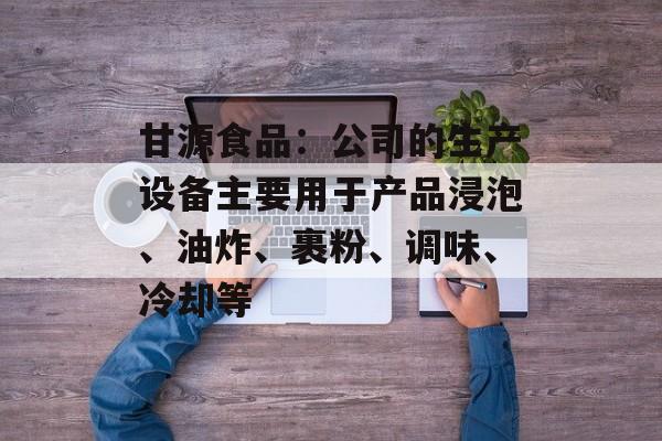 甘源食品：公司的生产设备主要用于产品浸泡、油炸、裹粉、调味、冷却等