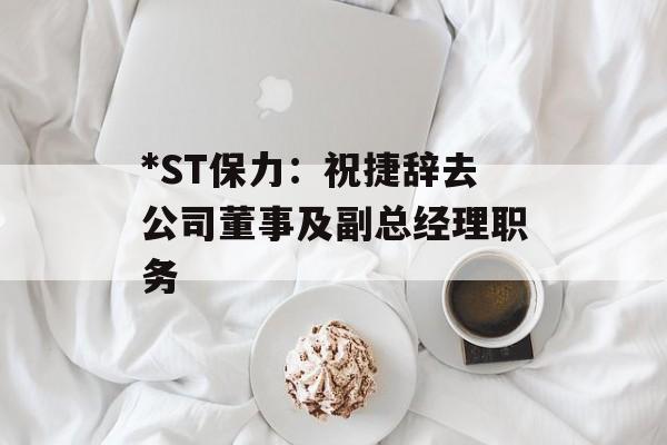 *ST保力:祝捷辞去公司董事及副总经理职务 *ST保力:祝捷辞去公司董事及副总经理职务