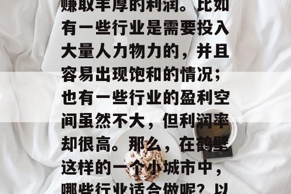 鹤壁小生意赚钱的相关信息是有很多的,但是并不是所有的行业都能赚取丰厚的利润。比如有一些行业是需要投入大量人力物力的,并且容易出现饱和的情况;也有一些行业的盈利空间虽然不大,但利润率却很高。那么,在鹤壁这样的一个小城市中,哪些行业适合做呢?以下是一些常见的投资选择。,鹤壁小城常见投资项目分析 鹤壁小生意赚钱的相关信息是有很多的,但是并不是所有的行业都能赚取丰厚的利润。比如有一些行业是需要投入大量人力物力的,并且容易出现饱和的情况;也有一些行业的盈利空间虽然不大,但利润率却很高。那么,在鹤壁这样的一个小城市中,哪些行业适合做呢?以下是一些常见的投资选择。,鹤壁小城常见投资项目分析