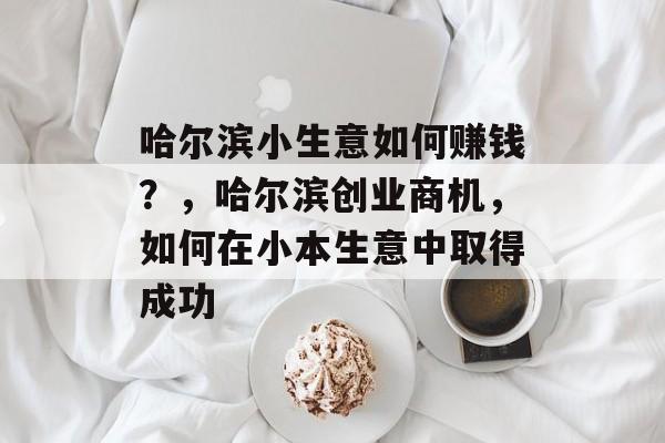 哈尔滨小生意如何赚钱?,哈尔滨创业商机,如何在小本生意中取得成功 哈尔滨小生意如何赚钱?,哈尔滨创业商机,如何在小本生意中取得成功