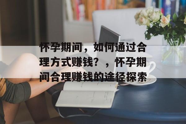怀孕期间,如何通过合理方式赚钱?,怀孕期间合理赚钱的途径探索 怀孕期间,如何通过合理方式赚钱?,怀孕期间合理赚钱的途径探索