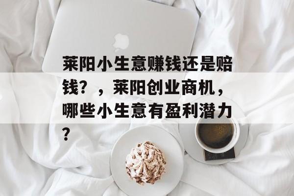 莱阳小生意赚钱还是赔钱?,莱阳创业商机,哪些小生意有盈利潜力? 莱阳小生意赚钱还是赔钱?,莱阳创业商机,哪些小生意有盈利潜力?