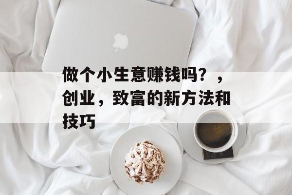 做个小生意赚钱吗?,创业,致富的新方法和技巧 做个小生意赚钱吗?,创业,致富的新方法和技巧