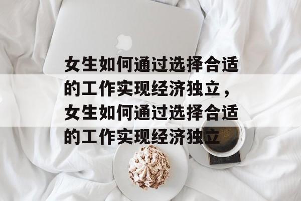 女生如何通过选择合适的工作实现经济独立,女生如何通过选择合适的工作实现经济独立 女生如何通过选择合适的工作实现经济独立,女生如何通过选择合适的工作实现经济独立