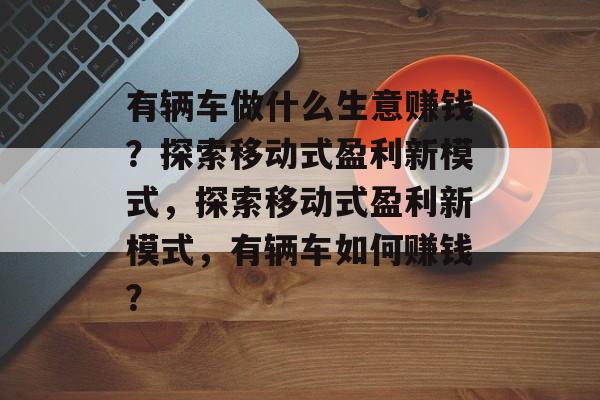 有辆车做什么生意赚钱?探索移动式盈利新模式,探索移动式盈利新模式,有辆车如何赚钱? 有辆车做什么生意赚钱?探索移动式盈利新模式,探索移动式盈利新模式,有辆车如何赚钱?