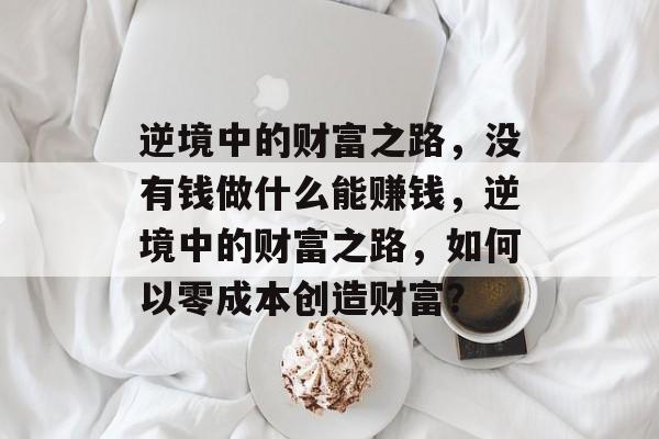逆境中的财富之路,没有钱做什么能赚钱,逆境中的财富之路,如何以零成本创造财富? 逆境中的财富之路,没有钱做什么能赚钱,逆境中的财富之路,如何以零成本创造财富?