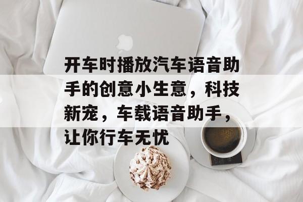 开车时播放汽车语音助手的创意小生意,科技新宠,车载语音助手,让你行车无忧 开车时播放汽车语音助手的创意小生意,科技新宠,车载语音助手,让你行车无忧