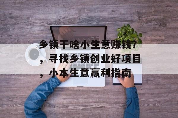 乡镇干啥小生意赚钱?,寻找乡镇创业好项目,小本生意赢利指南 乡镇干啥小生意赚钱?,寻找乡镇创业好项目,小本生意赢利指南