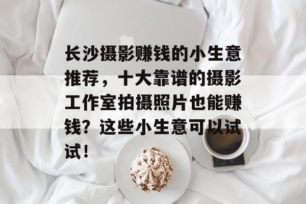 长沙摄影赚钱的小生意推荐，十大靠谱的摄影工作室拍摄照片也能赚钱？这些小生意可以试试！