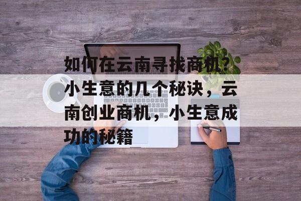 如何在云南寻找商机?小生意的几个秘诀,云南创业商机,小生意成功的秘籍 如何在云南寻找商机?小生意的几个秘诀,云南创业商机,小生意成功的秘籍