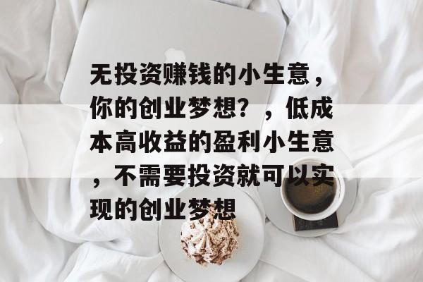 无投资赚钱的小生意,你的创业梦想?,低成本高收益的盈利小生意,不需要投资就可以实现的创业梦想 无投资赚钱的小生意,你的创业梦想?,低成本高收益的盈利小生意,不需要投资就可以实现的创业梦想