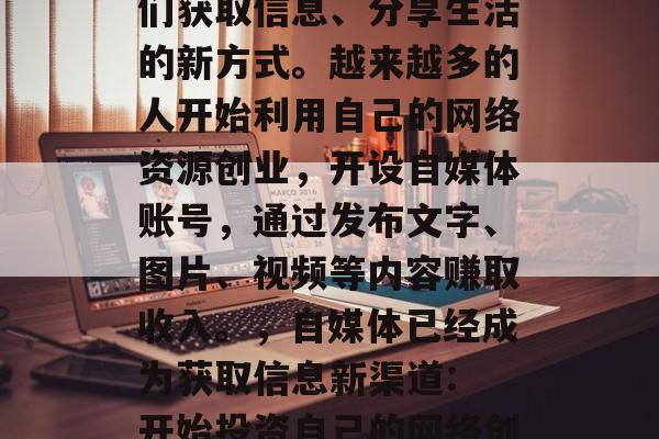 自媒体已经逐渐成为人们获取信息、分享生活的新方式。越来越多的人开始利用自己的网络资源创业,开设自媒体账号,通过发布文字、图片、视频等内容赚取收入。,自媒体已经成为获取信息新渠道: 开始投资自己的网络创业项目 自媒体已经逐渐成为人们获取信息、分享生活的新方式。越来越多的人开始利用自己的网络资源创业,开设自媒体账号,通过发布文字、图片、视频等内容赚取收入。,自媒体已经成为获取信息新渠道: 开始投资自己的网络创业项目