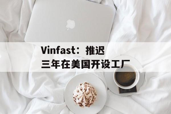 Vinfast:推迟三年在美国开设工厂 Vinfast:推迟三年在美国开设工厂