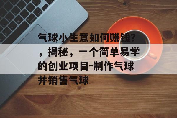 气球小生意如何赚钱？，揭秘，一个简单易学的创业项目-制作气球并销售气球