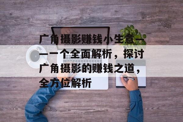 广角摄影赚钱小生意——一个全面解析,探讨广角摄影的赚钱之道,全方位解析 广角摄影赚钱小生意——一个全面解析,探讨广角摄影的赚钱之道,全方位解析